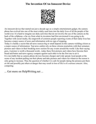 The Invention Of An Innocent Device
An innocent device that started out just a decade ago as a simple entertainment gadget, the camera
phone has evolved into one of the most widely used item into the daily lives of all the people of the
world over. It is hard to imagine our daily activities that do not involve the use of the camera on the
back of the cellphone, a far cry from what its inventors had first envisioned it was going to do.
Together with social media, the outgrowth of common people reporting events of their daily lives has
become a major source of news and information with no sign of stopping.
Today it s hardly a secret that all news sources big or small depend on this camera wielding citizen as
a major source of information. Top news outlets rely on these citizens journalists with their armature
pictures and videos in their breaking news section for any events around the world. Like their saying
goes, A picture is worth a thousand words , today these first pictures and videos have become their
bread and butter and news agency compete against each other to be the first one to air it.
It is inevitable that as camera phone devices become cheaper and wide spread, local people at the
scene of any incident pulling out their phone and take pictures and videos for whatever the reason is
only going to increase. Thus the question of whether it is safe for people taking the pictures put them
at risk and possibly put others at danger that may result in loss of life is of a serious concern. Also,
competing
... Get more on HelpWriting.net ...
 