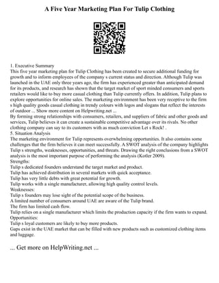 A Five Year Marketing Plan For Tulip Clothing
1. Executive Summary
This five year marketing plan for Tulip Clothing has been created to secure additional funding for
growth and to inform employees of the company s current status and direction. Although Tulip was
launched in the UAE only three years ago, the firm has experienced greater than anticipated demand
for its products, and research has shown that the target market of sport minded consumers and sports
retailers would like to buy more casual clothing than Tulip currently offers. In addition, Tulip plans to
explore opportunities for online sales. The marketing environment has been very receptive to the firm
s high quality goods casual clothing in trendy colours with logos and slogans that reflect the interests
of outdoor ... Show more content on Helpwriting.net ...
By forming strong relationships with consumers, retailers, and suppliers of fabric and other goods and
services, Tulip believes it can create a sustainable competitive advantage over its rivals. No other
clothing company can say to its customers with as much conviction Let s Rock! .
5. Situation Analysis
The marketing environment for Tulip represents overwhelming opportunities. It also contains some
challenges that the firm believes it can meet successfully. A SWOT analysis of the company highlights
Tulip s strengths, weaknesses, opportunities, and threats. Drawing the right conclusions from a SWOT
analysis is the most important purpose of performing the analysis (Kotler 2009).
Strengths:
Tulip s dedicated founders understand the target market and product.
Tulip has achieved distribution in several markets with quick acceptance.
Tulip has very little debts with great potential for growth.
Tulip works with a single manufacturer, allowing high quality control levels.
Weaknesses:
Tulip s founders may lose sight of the potential scope of the business.
A limited number of consumers around UAE are aware of the Tulip brand.
The firm has limited cash flow.
Tulip relies on a single manufacturer which limits the production capacity if the firm wants to expand.
Opportunities:
Tulip s loyal customers are likely to buy more products.
Gaps exist in the UAE market that can be filled with new products such as customized clothing items
and luggage.
... Get more on HelpWriting.net ...
 
