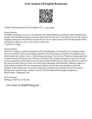 Swot Analysis Of English Restaurant
10 BEST RESTAURANTS IN NASHIK CITY: ~m.pravalika
Source:Internet
NASHIK according to me it is a city attached with Indian Mythology,traditions,culture and attracting
climate with splendid picturesque environs.Apart from this,the city is also famous for its wide range of
tempting restaurants with different cuisines.So,now let us explore some of the best Restuarants which
can help you when you are in a trip to this scenaric city.
1.Soleil by La Plage
Source:Internet
Soleil by La plage is a perfect restaurant for the food delighters in a beautiful sula wineyards where
they can experience farm to fork dining experience.The rustic theme of interior is the added feature
which makes the visitors to have a fresh dining experience. The interior of Soleil are being made from
recycled material and turned into a framing or furniture.This restaurant prepares its fare from locally
sourced ingredients which keeps best taste and nourishes health.One can enjoy the distinctive tastes of
the special recipes.They have their own cattle farms and grape yards.Romantic ambience makes it a
perfect place to spend with your companions.Children can also have fun and play around lush
greenery in the lounge areas. If you are visting sula wineyards do visit Soleli to have fun relaxed
holiday with various recipes. Address: Survey 32/2,Govardhan,Off Gangapur Ganghavare
Road,Nashik. 2.Barbeque Ville
Source:Internet
Barbeque Ville!!one of the best
... Get more on HelpWriting.net ...
 