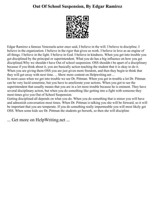 Out Of School Suspension, By Edgar Ramirez
Edgar Ramirez a famous Venezuela actor once said, I believe in the will. I believe in discipline. I
believe in the organization. I believe in the rigor that gives us work. I believe in love as an engine of
all things. I believe in the light. I believe in God. I believe in kindness. When you get into trouble you
get disciplined by the principal or superintendent. What you do has a big influence on how you get
disciplined.Why we shouldn t have Out of school suspension. OSS shouldn t be apart of a disciplinary
because if you think about it, you are basically action teaching the student that it is okay to do it.
When you are giving them OSS you are just given more freedom, and then they begin to think that
they will get away with next time. ... Show more content on Helpwriting.net ...
In most cases when we get into trouble we see Dr. Pittman. When you get in trouble a lot Dr. Pittman
can be very lucid sometime, but you have to ameliorate your actions. When you got to see the
superintendent that usually means that you are in a lot more trouble because he is eminent. They have
several disciplinary action, but when you do something like getting into a fight with someone they
most times give you Out of School Suspension.
Getting disciplined all depends on what you do. When you do something that is minor you will have
and admonish conversation most times. When Dr. Pittman is talking you she will be forward, so it will
be important that you are temperate. If you do something really impermeable you will most likely get
OSS. When some kids see Dr. Pittman the students go berserk, so then she will discipline
... Get more on HelpWriting.net ...
 