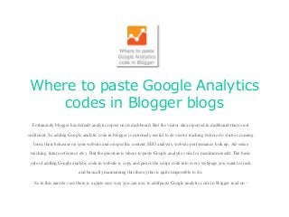 Where to paste Google Analytics
codes in Blogger blogs
Fortunately blogger has default analytic report on its dashboard. But the visitor data reported in dashboard that is not
sufficient. So adding Google analytic code in blogger is extremely useful to do visitor tracking (where do visitors coming
form, their behavior on your website and on specific content, SEO analysis, website performance look up, Ad-sence
tracking, future reference etc). But the question is where to paste Google analytic code for maximum result. The basic
rule of adding Google analytic code in website is copy and pastes the script code into every webpage you want to track
and basically maintaining this theory this is quite impossible to do.
So in this narrow case there is a quite easy way you can use, to add/paste Google analytic code in blogger read on -
 