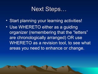 Next Steps… Start planning your learning activities! Use WHERETO either as a guiding organizer (remembering that the “letters” are chronologically arranged) OR use WHERETO as a revision tool, to see what areas you need to enhance or change.  