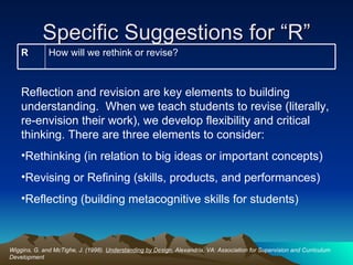 Specific Suggestions for “R” Wiggins, G. and McTighe, J. (1998).  Understanding by Design.  Alexandria, VA: Association for Supervision and Curriculum Development Reflection and revision are key elements to building understanding.  When we teach students to revise (literally, re-envision their work), we develop flexibility and critical thinking. There are three elements to consider:  Rethinking (in relation to big ideas or important concepts) Revising or Refining (skills, products, and performances) Reflecting (building metacognitive skills for students) How will we rethink or revise? R 