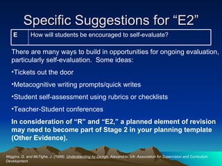 Specific Suggestions for “E2” Wiggins, G. and McTighe, J. (1998).  Understanding by Design.  Alexandria, VA: Association for Supervision and Curriculum Development There are many ways to build in opportunities for ongoing evaluation, particularly self-evaluation.  Some ideas: Tickets out the door Metacognitive writing prompts/quick writes  Student self-assessment using rubrics or checklists Teacher-Student conferences In consideration of “R” and “E2,” a planned element of revision may need to become part of Stage 2 in your planning template (Other Evidence).  How will students be encouraged to self-evaluate? E 