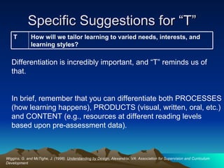 Specific Suggestions for “T” Wiggins, G. and McTighe, J. (1998).  Understanding by Design.  Alexandria, VA: Association for Supervision and Curriculum Development Differentiation is incredibly important, and “T” reminds us of that.  In brief, remember that you can differentiate both PROCESSES (how learning happens), PRODUCTS (visual, written, oral, etc.) and CONTENT (e.g., resources at different reading levels based upon pre-assessment data). How will we tailor learning to varied needs, interests, and learning styles? T 