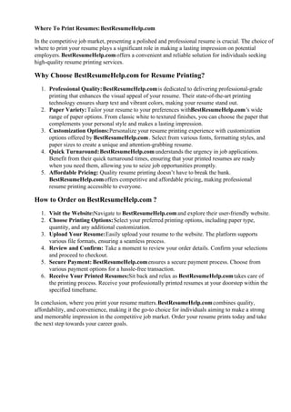 Where To Print Resumes:BestResumeHelp.com
In the competitive job market, presenting a polished and professional resume is crucial. The choice of
where to print your resume plays a significant role in making a lasting impression on potential
employers.BestResumeHelp.comoffers a convenient and reliable solution for individuals seeking
high-quality resume printing services.
Why Choose BestResumeHelp.com for Resume Printing?
1. Professional Quality:BestResumeHelp.comis dedicated to delivering professional-grade
printing that enhances the visual appeal of your resume. Their state-of-the-art printing
technology ensures sharp text and vibrant colors, making your resume stand out.
2. Paper Variety:Tailor your resume to your preferences withBestResumeHelp.com's wide
range of paper options. From classic white to textured finishes, you can choose the paper that
complements your personal style and makes a lasting impression.
3. Customization Options:Personalize your resume printing experience with customization
options offered by BestResumeHelp.com. Select from various fonts, formatting styles, and
paper sizes to create a unique and attention-grabbing resume.
4. Quick Turnaround:BestResumeHelp.comunderstands the urgency in job applications.
Benefit from their quick turnaround times, ensuring that your printed resumes are ready
when you need them, allowing you to seize job opportunities promptly.
5. Affordable Pricing: Quality resume printing doesn’t have to break the bank.
BestResumeHelp.comoffers competitive and affordable pricing, making professional
resume printing accessible to everyone.
How to Order on BestResumeHelp.com ?
1. Visit the Website:Navigate to BestResumeHelp.comand explore their user-friendly website.
2. Choose Printing Options:Select your preferred printing options, including paper type,
quantity, and any additional customization.
3. Upload Your Resume:Easily upload your resume to the website. The platform supports
various file formats, ensuring a seamless process.
4. Review and Confirm: Take a moment to review your order details. Confirm your selections
and proceed to checkout.
5. Secure Payment: BestResumeHelp.comensures a secure payment process. Choose from
various payment options for a hassle-free transaction.
6. Receive Your Printed Resumes:Sit back and relax as BestResumeHelp.comtakes care of
the printing process. Receive your professionally printed resumes at your doorstep within the
specified timeframe.
In conclusion, where you print your resume matters.BestResumeHelp.comcombines quality,
affordability, and convenience, making it the go-to choice for individuals aiming to make a strong
and memorable impression in the competitive job market. Order your resume prints today and take
the next step towards your career goals.
 
