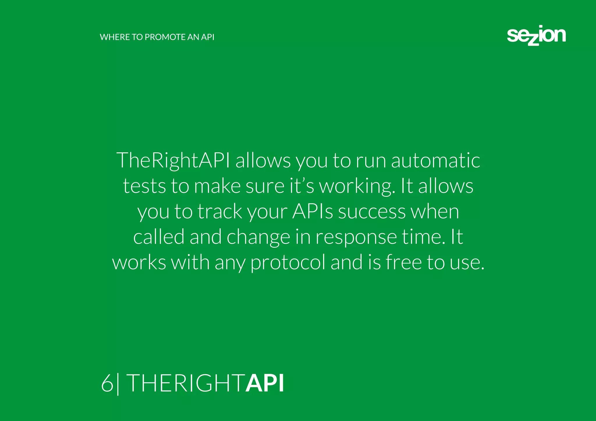 WHERE TO PROMOTE AN API
6| THERIGHTAPI
TheRightAPI allows you to run automatic
tests to make sure it’s working. It allows
you to track your APIs success when
called and change in response time. It
works with any protocol and is free to use.
 