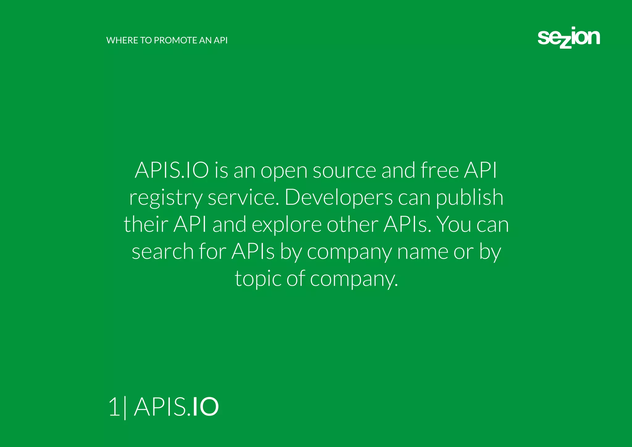WHERE TO PROMOTE AN API
1| APIS.IO
APIS.IO is an open source and free API
registry service. Developers can publish
their API and explore other APIs. You can
search for APIs by company name or by
topic of company.
 