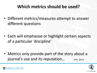 • Different metrics/measures attempt to answer
different questions
• Each will emphasize or highlight certain aspects
of a particular ‘discipline’
• Metrics only provide part of the story about a
journal's use and its reputation… (JHU, 2017)
Which metrics should be used?
 