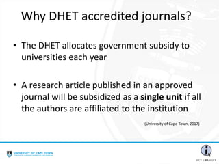 Why DHET accredited journals?
• The DHET allocates government subsidy to
universities each year
• A research article published in an approved
journal will be subsidized as a single unit if all
the authors are affiliated to the institution
(University of Cape Town, 2017)
 