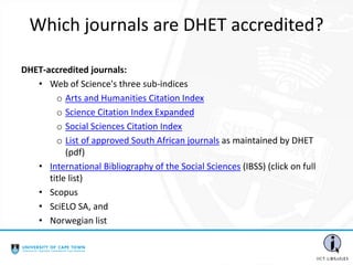 Which journals are DHET accredited?
DHET-accredited journals:
• Web of Science's three sub-indices
o Arts and Humanities Citation Index
o Science Citation Index Expanded
o Social Sciences Citation Index
o List of approved South African journals as maintained by DHET
(pdf)
• International Bibliography of the Social Sciences (IBSS) (click on full
title list)
• Scopus
• SciELO SA, and
• Norwegian list
 
