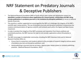 NRF Statement on Predatory Journals
& Deceptive Publishers
• The National Research Foundation (NRF) of South Africa’s peer review and adjudication system has
identified a number of instances where applications for research grants, scholarships and NRF rating
include publications in predatory journals or cite invitations by deceptive publishers to serve on editorial
boards of journals.
• This practice is neither supported nor encouraged by the NRF as it challenges the integrity of the NRF’s
scientific peer review process. The use of predatory journals and deceptive publishers compromises the
creation and dissemination of rigorous scientific and scholarly work within the Digital and Open Access
movement.
• In order to protect the integrity of the NRF’s processes and reputation from these unethical and
unscholarly practices, the NRF reserves the right to not consider applications where this practice is
evident.
• The NRF encourages its stakeholder community, including the NRF’s Business Units and its National
Research Facilities (NFs), to:
o Ensure that its researchers and students adhere to the principles of research integrity and are aware
of predatory journals and deceptive publishers; and
o Avoid publishing in journals that do not have a rigorous peer review system or scholarly publishing
practices. (National Research Foundation, 2017)
 