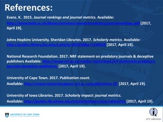 References:
Evans. K. 2015. Journal rankings and journal metrics. Available:
http://www.bath.ac.uk/library/services/researchanalytics/journalrankings.pdf [2017,
April 19].
Johns Hopkins University. Sheridan Libraries. 2017. Scholarly metrics. Available:
http://guides.library.jhu.edu/c.php?g=202558&p=1334626 [2017, April 19].
National Research Foundation. 2017. NRF statement on predatory journals & deceptive
publishers Available: http://www.nrf.ac.za/media-room/news/nrf-statement-predatory-
journals-deceptive-publishers [2017, April 19].
University of Cape Town. 2017. Publication count.
Available: http://www.researchsupport.uct.ac.za/publications-29 [2017, April 19].
University of Iowa Libraries. 2017. Scholarly impact: journal metrics.
Available: http://guides.lib.uiowa.edu/scholarlyimpact/journalmetrics [2017, April 19].
 