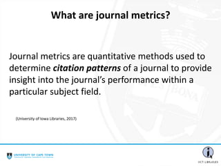 Journal metrics are quantitative methods used to
determine citation patterns of a journal to provide
insight into the journal’s performance within a
particular subject field.
What are journal metrics?
(University of Iowa Libraries, 2017)
 