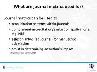 Journal metrics can be used to:
• track citation patterns within journals
• complement accreditation/evaluation applications,
e.g. NRF
• select highly-cited journals for manuscript
submission
• assist in determining an author's impact
What are journal metrics used for?
(University of Iowa Libraries, 2017)
 