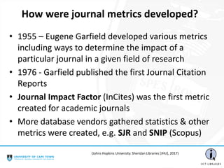 • 1955 – Eugene Garfield developed various metrics
including ways to determine the impact of a
particular journal in a given field of research
• 1976 - Garfield published the first Journal Citation
Reports
• Journal Impact Factor (InCites) was the first metric
created for academic journals
• More database vendors gathered statistics & other
metrics were created, e.g. SJR and SNIP (Scopus)
How were journal metrics developed?
(Johns Hopkins University. Sheridan Libraries [JHU], 2017)
 