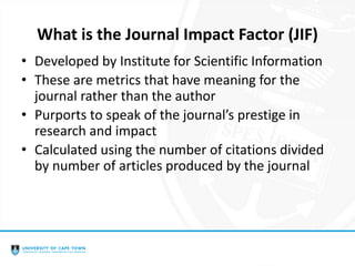 What is the Journal Impact Factor (JIF)
• Developed by Institute for Scientific Information
• These are metrics that have meaning for the
journal rather than the author
• Purports to speak of the journal’s prestige in
research and impact
• Calculated using the number of citations divided
by number of articles produced by the journal
 