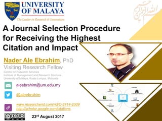 A Journal Selection Procedure
for Receiving the Highest
Citation and Impact
aleebrahim@um.edu.my
@aleebrahim
www.researcherid.com/rid/C-2414-2009
http://scholar.google.com/citations
Nader Ale Ebrahim, PhD
Visiting Research Fellow
Centre for Research Services
Institute of Management and Research Services
University of Malaya, Kuala Lumpur, Malaysia
23rd August 2017
 