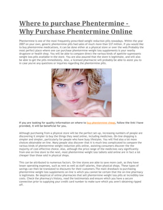 Where to purchase Phentermine -
Why Purchase Phentermine Online
Phentermine is one of the most frequently prescribed weight reduction pills nowadays. Within the year
2007 on your own, generic phentermine pills had sales of much more than $37 million. If you would like
to buy phentermine medications, it can be done either at a physical store or over the web.Probably the
most perfect place where one can purchase phentermine weight loss supplements is your nearby
drugstore or health shop. You will be able to compare direct the various kinds of apettite supressants
weight loss pills available in the store. You are also assured that the store is legitimate, and will also
be able to get the pills immediately. Also, a licensed pharmacist will probably be able to assist you to
in case you've any questions or inquiries regarding the phentermine pills.




If you are looking for quality information on where to buy phentermine cheap, follow the link I have
provided, it will be beneficial for you.

Although purchasing from a physical store will be the perfect set-up, increasing numbers of people are
discovering it simpler to buy the things they need online, including medicines. On-line shopping is
simpler and simpler, particularly for people who have busy lifestyles. You will find also a lot more
choices obtainable on-line. Many people also discover that it is much less complicated to compare the
various kinds of phentermine weight reduction pills online, assisting consumers discover the the
majority of cost-effective choice. Also, although the price range of the medicines vary significantly
from one on-line store to the next, most phentermine weight loss tablets sold online are in fact a lot
cheaper than those sold in physical shops.

This can be attributed to numerous factors. On-line stores are able to save more cash, as they have
lesser operating expenses, such as rent as well as staff salaries, than physical shops. These types of
savings can then be translated to discounts for their customers.The main drawback to purchasing
phentermine weight loss supplements on-line is which you cannot be certain that the on-line pharmacy
is legitimate. Be skeptical of online pharmacies that sell phentermine weight loss pills at incredibly low
costs. Check the pharmacy's history, read the testimonials and ensure which you have a secure
connection prior to supplying your credit card number to make sure which you aren't obtaining ripped
off.
 