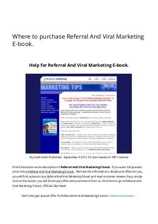 Where to purchase Referral And Viral Marketing
E-book.
Help for Referral And Viral Marketing E-book.
By matthockin Published : September 6 2012 5.0 stars based on 3491 reviews
Find information and a description of Referral And Viral Marketing E-book.. If you want the Specials
price to buy Referral And Viral Marketing E-book.. We have the informations, details and offers for you,
you will find a place to buy Referral And Viral Marketing E-book. and read customer reviews. Easy, simply
click on the button. you will find many offers and promotions from us..Click here to go to Referral And
Viral Marketing E-book. Officials Site Now!!
Don’t miss get special Offer for Referral And Viral Marketing E-book.!!. Read more details…
 