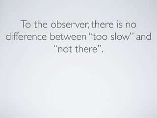 To the observer, there is no
difference between “too slow” and
“not there”.
 