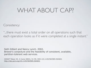 WHAT ABOUT CAP?
Consistency:
“...there must exist a total order on all operations such that
each operation looks as if it were completed at a single instant.”
Seth Gilbert and Nancy Lynch. 2002.
Brewer's conjecture and the feasibility of consistent, available,
partition-tolerant web services.
SIGACT News 33, 2 (June 2002), 51-59. DOI=10.1145/564585.564601
http://doi.acm.org/10.1145/564585.564601
 
