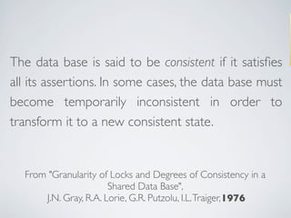 The data base is said to be consistent if it satisﬁes
all its assertions. In some cases, the data base must
become temporarily inconsistent in order to
transform it to a new consistent state.
From "Granularity of Locks and Degrees of Consistency in a
Shared Data Base",
J.N. Gray, R.A. Lorie, G.R. Putzolu, I.L.Traiger, 1976
From "Granularity of Locks and Degrees of Consistency in a
Shared Data Base",
J.N. Gray, R.A. Lorie, G.R. Putzolu, I.L.Traiger, 1976
 
