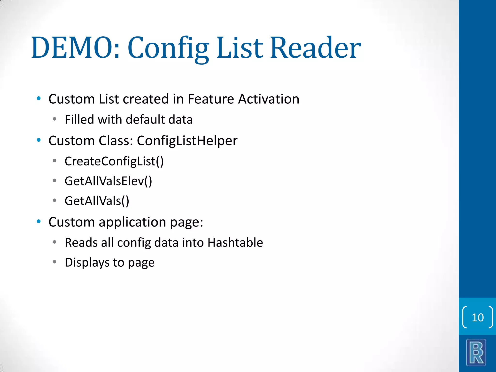 DEMO: Config List Reader • Custom List created in Feature Activation • Filled with default data • Custom Class: ConfigListHelper • CreateConfigList() • GetAllValsElev() • GetAllVals() • Custom application page: • Reads all config data into Hashtable • Displays to page 10 