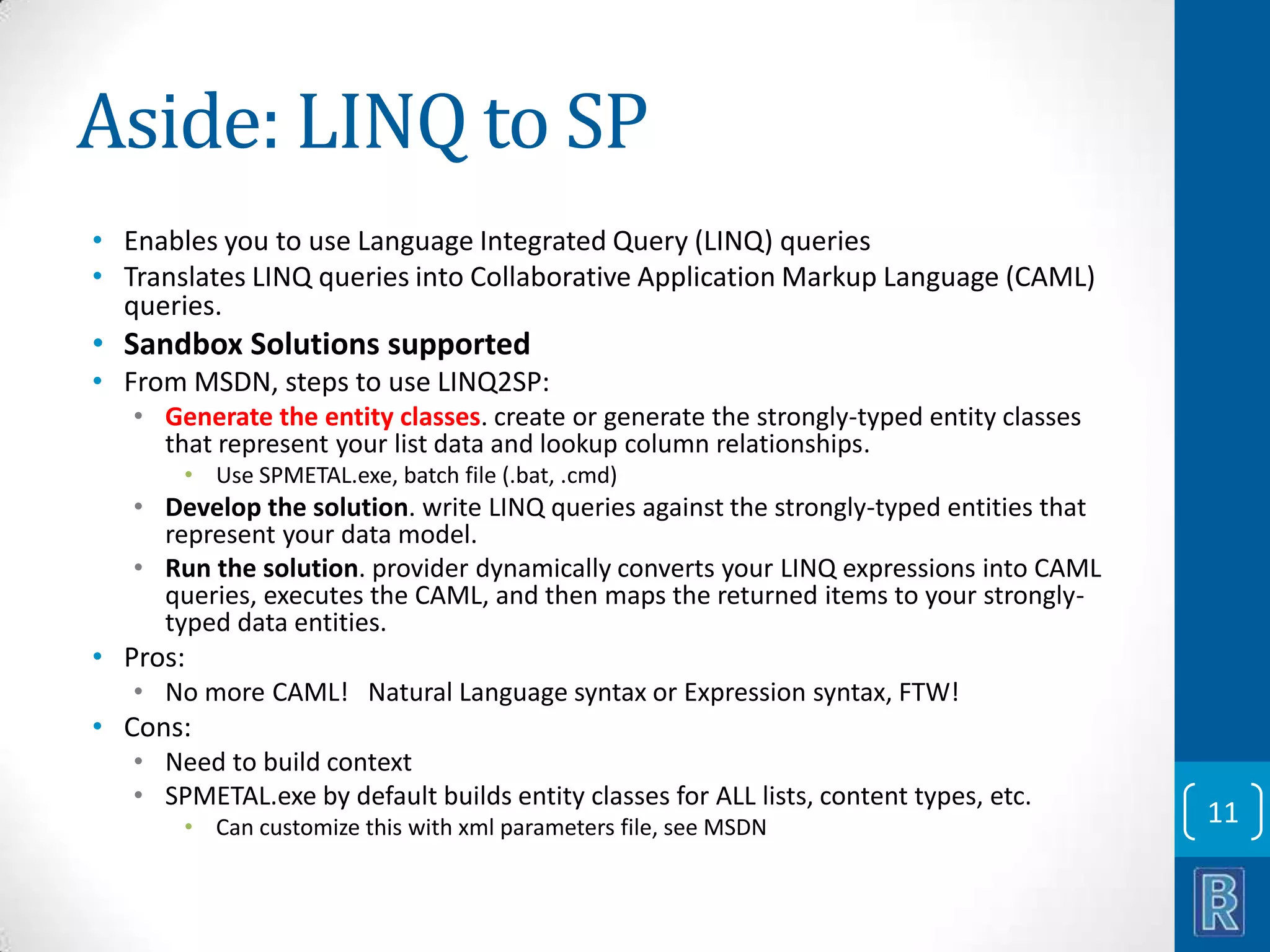 Aside: LINQ to SP • Enables you to use Language Integrated Query (LINQ) queries • Translates LINQ queries into Collaborative Application Markup Language (CAML) queries. • Sandbox Solutions supported • From MSDN, steps to use LINQ2SP: • Generate the entity classes. create or generate the strongly-typed entity classes that represent your list data and lookup column relationships. • Use SPMETAL.exe, batch file (.bat, .cmd) • Develop the solution. write LINQ queries against the strongly-typed entities that represent your data model. • Run the solution. provider dynamically converts your LINQ expressions into CAML queries, executes the CAML, and then maps the returned items to your stronglytyped data entities. • Pros: • No more CAML! Natural Language syntax or Expression syntax, FTW! • Cons: • Need to build context • SPMETAL.exe by default builds entity classes for ALL lists, content types, etc. • Can customize this with xml parameters file, see MSDN 11 