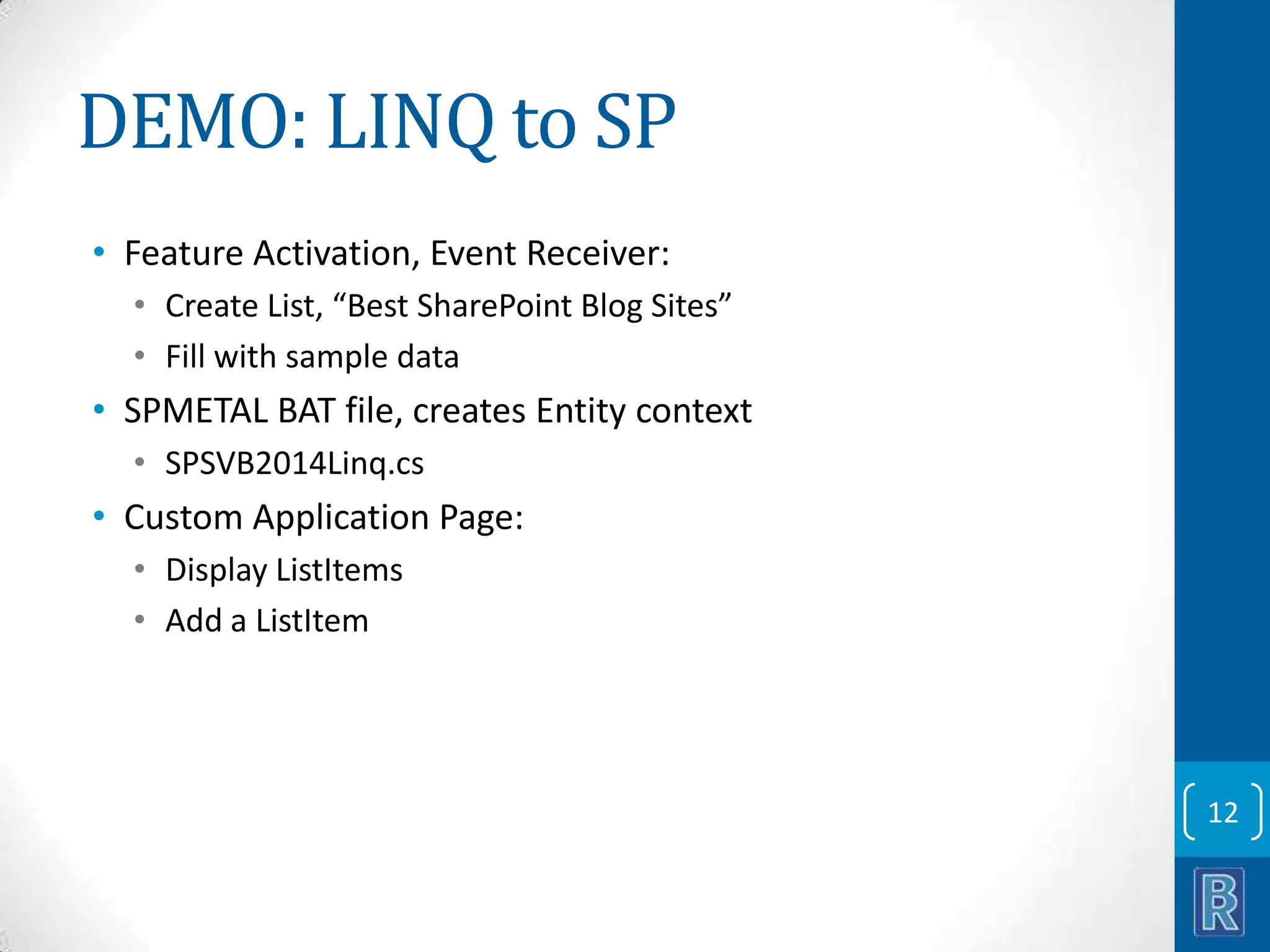 DEMO: LINQ to SP • Feature Activation, Event Receiver: • Create List, “Best SharePoint Blog Sites” • Fill with sample data • SPMETAL BAT file, creates Entity context • SPSVB2014Linq.cs • Custom Application Page: • Display ListItems • Add a ListItem 12 