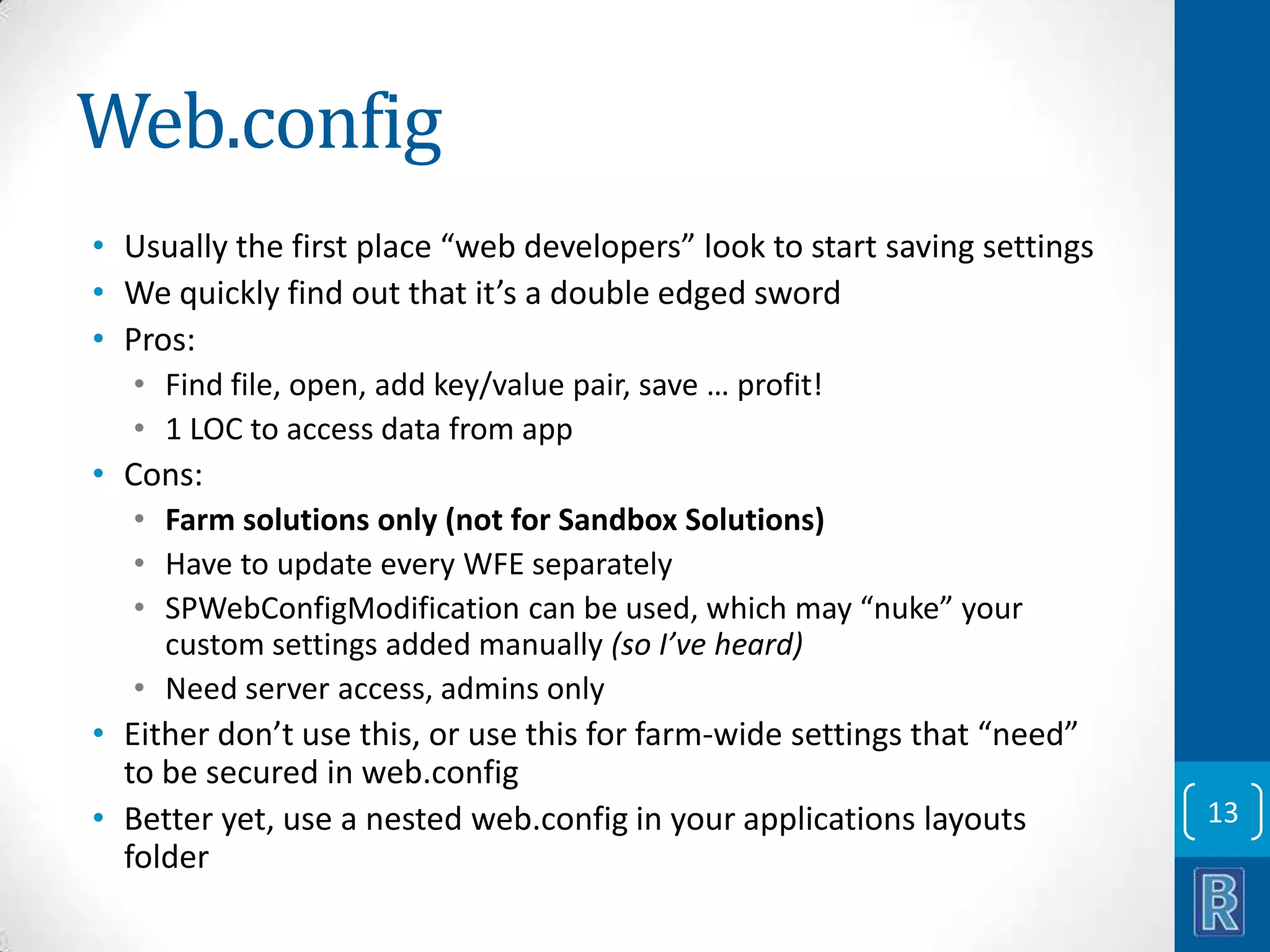 Web.config • Usually the first place “web developers” look to start saving settings • We quickly find out that it’s a double edged sword • Pros: • Find file, open, add key/value pair, save … profit! • 1 LOC to access data from app • Cons: • Farm solutions only (not for Sandbox Solutions) • Have to update every WFE separately • SPWebConfigModification can be used, which may “nuke” your custom settings added manually (so I’ve heard) • Need server access, admins only • Either don’t use this, or use this for farm-wide settings that “need” to be secured in web.config • Better yet, use a nested web.config in your applications layouts folder 13 
