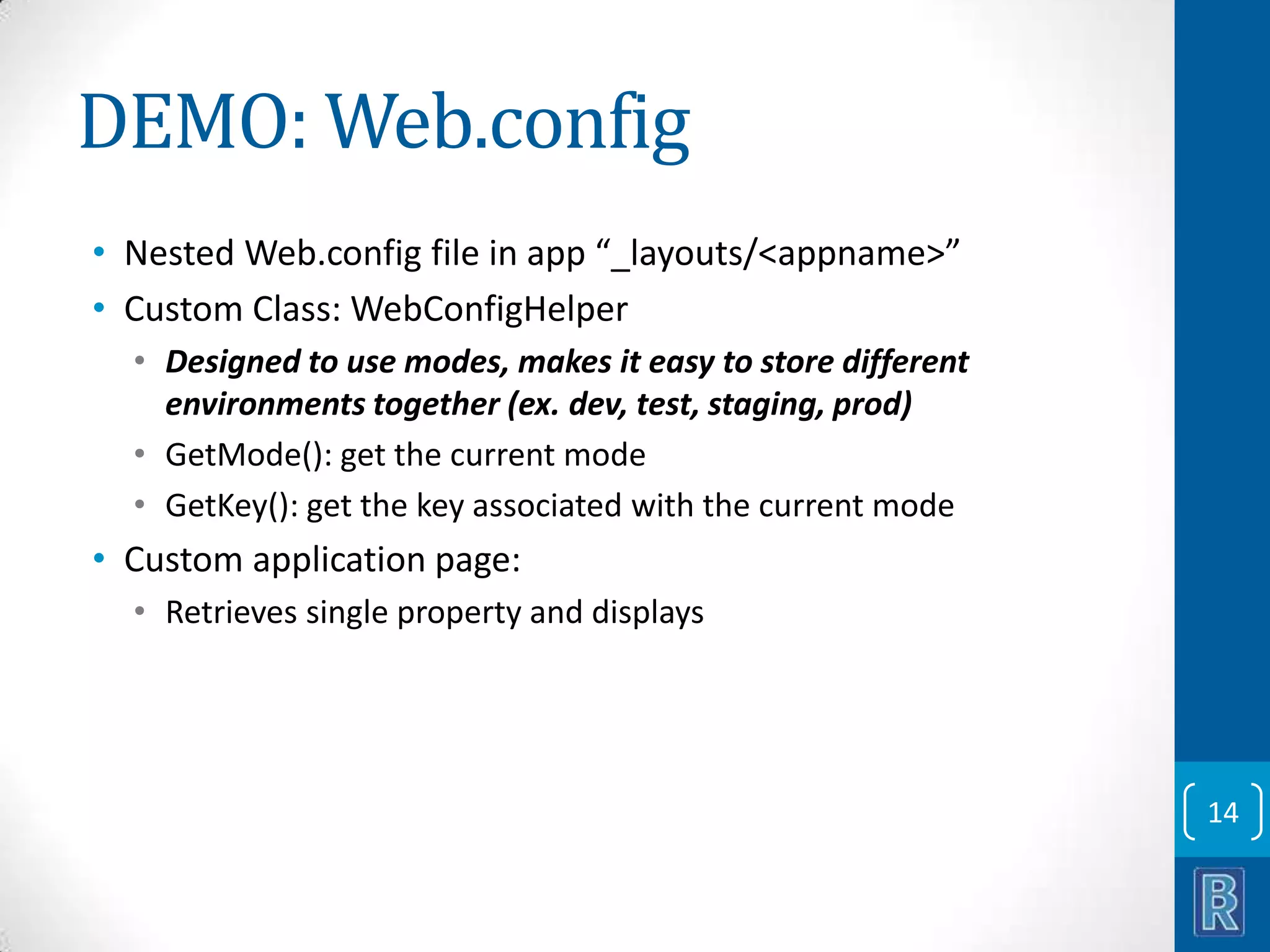 DEMO: Web.config • Nested Web.config file in app “_layouts/<appname>” • Custom Class: WebConfigHelper • Designed to use modes, makes it easy to store different environments together (ex. dev, test, staging, prod) • GetMode(): get the current mode • GetKey(): get the key associated with the current mode • Custom application page: • Retrieves single property and displays 14 