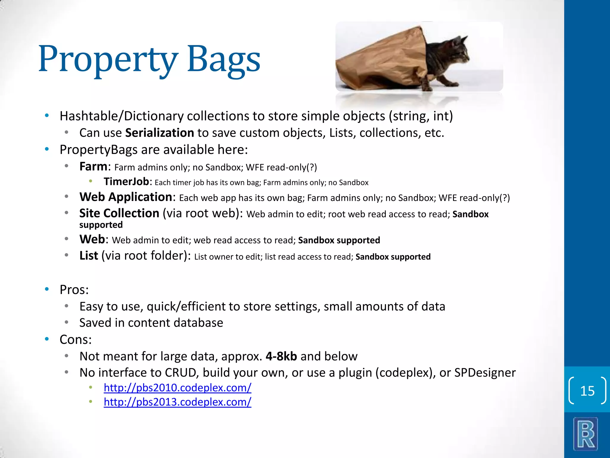 Property Bags • Hashtable/Dictionary collections to store simple objects (string, int) • Can use Serialization to save custom objects, Lists, collections, etc. • PropertyBags are available here: • Farm: Farm admins only; no Sandbox; WFE read-only(?) • TimerJob: Each timer job has its own bag; Farm admins only; no Sandbox • Web Application: Each web app has its own bag; Farm admins only; no Sandbox; WFE read-only(?) • Site Collection (via root web): Web admin to edit; root web read access to read; Sandbox supported • Web: Web admin to edit; web read access to read; Sandbox supported • List (via root folder): List owner to edit; list read access to read; Sandbox supported • Pros: • Easy to use, quick/efficient to store settings, small amounts of data • Saved in content database • Cons: • Not meant for large data, approx. 4-8kb and below • No interface to CRUD, build your own, or use a plugin (codeplex), or SPDesigner • http://pbs2010.codeplex.com/ • http://pbs2013.codeplex.com/ 15 