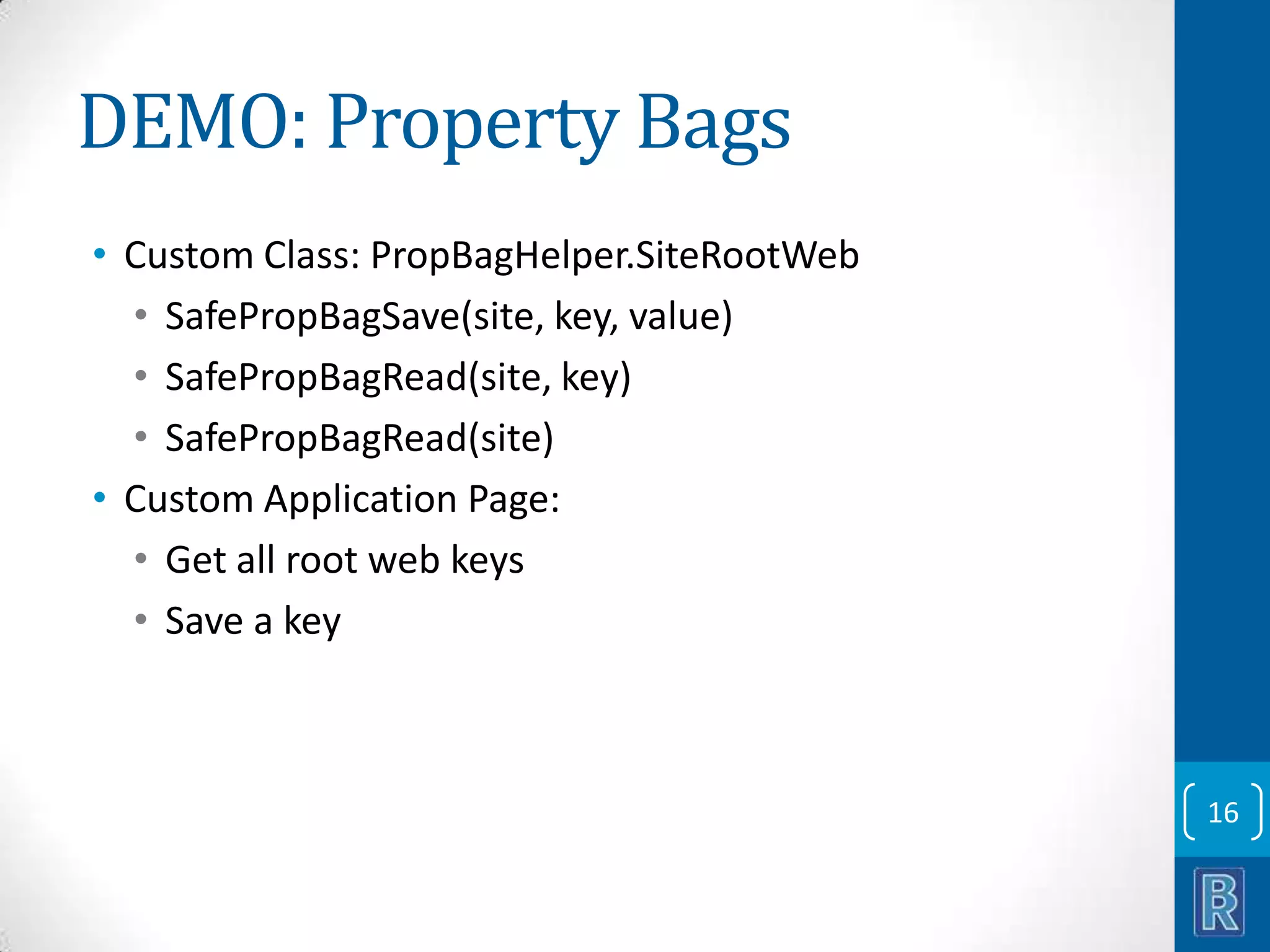 DEMO: Property Bags • Custom Class: PropBagHelper.SiteRootWeb • SafePropBagSave(site, key, value) • SafePropBagRead(site, key) • SafePropBagRead(site) • Custom Application Page: • Get all root web keys • Save a key 16 