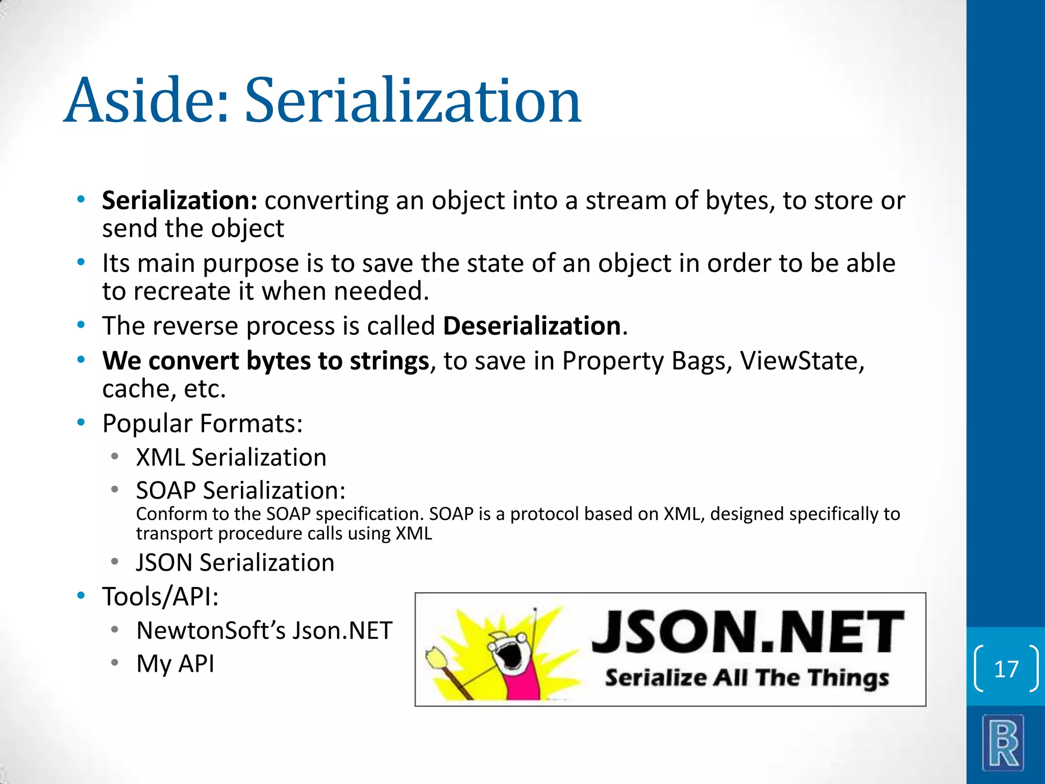Aside: Serialization • Serialization: converting an object into a stream of bytes, to store or send the object • Its main purpose is to save the state of an object in order to be able to recreate it when needed. • The reverse process is called Deserialization. • We convert bytes to strings, to save in Property Bags, ViewState, cache, etc. • Popular Formats: • XML Serialization • SOAP Serialization: Conform to the SOAP specification. SOAP is a protocol based on XML, designed specifically to transport procedure calls using XML • JSON Serialization • Tools/API: • NewtonSoft’s Json.NET • My API 17 