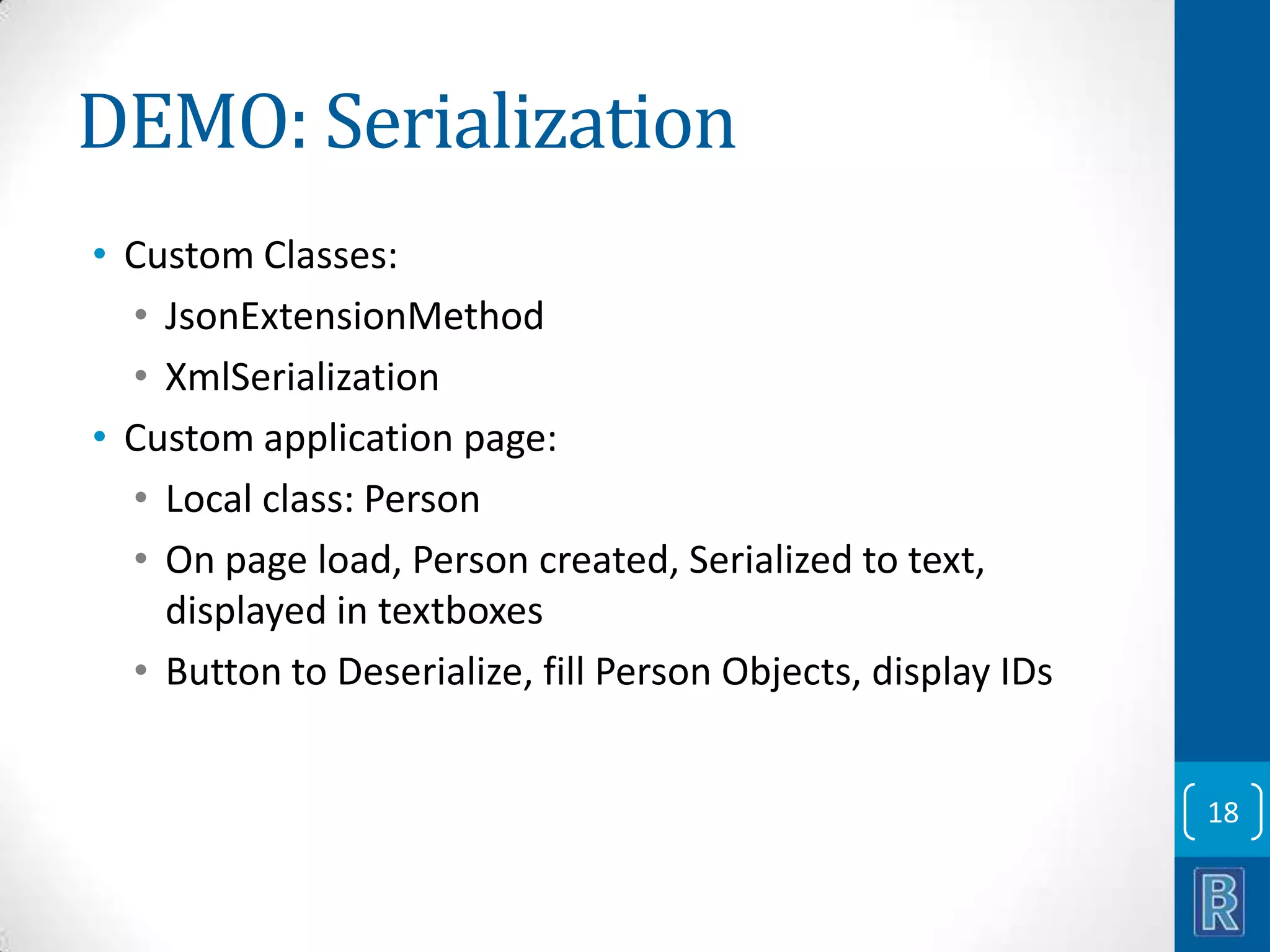 DEMO: Serialization • Custom Classes: • JsonExtensionMethod • XmlSerialization • Custom application page: • Local class: Person • On page load, Person created, Serialized to text, displayed in textboxes • Button to Deserialize, fill Person Objects, display IDs 18 