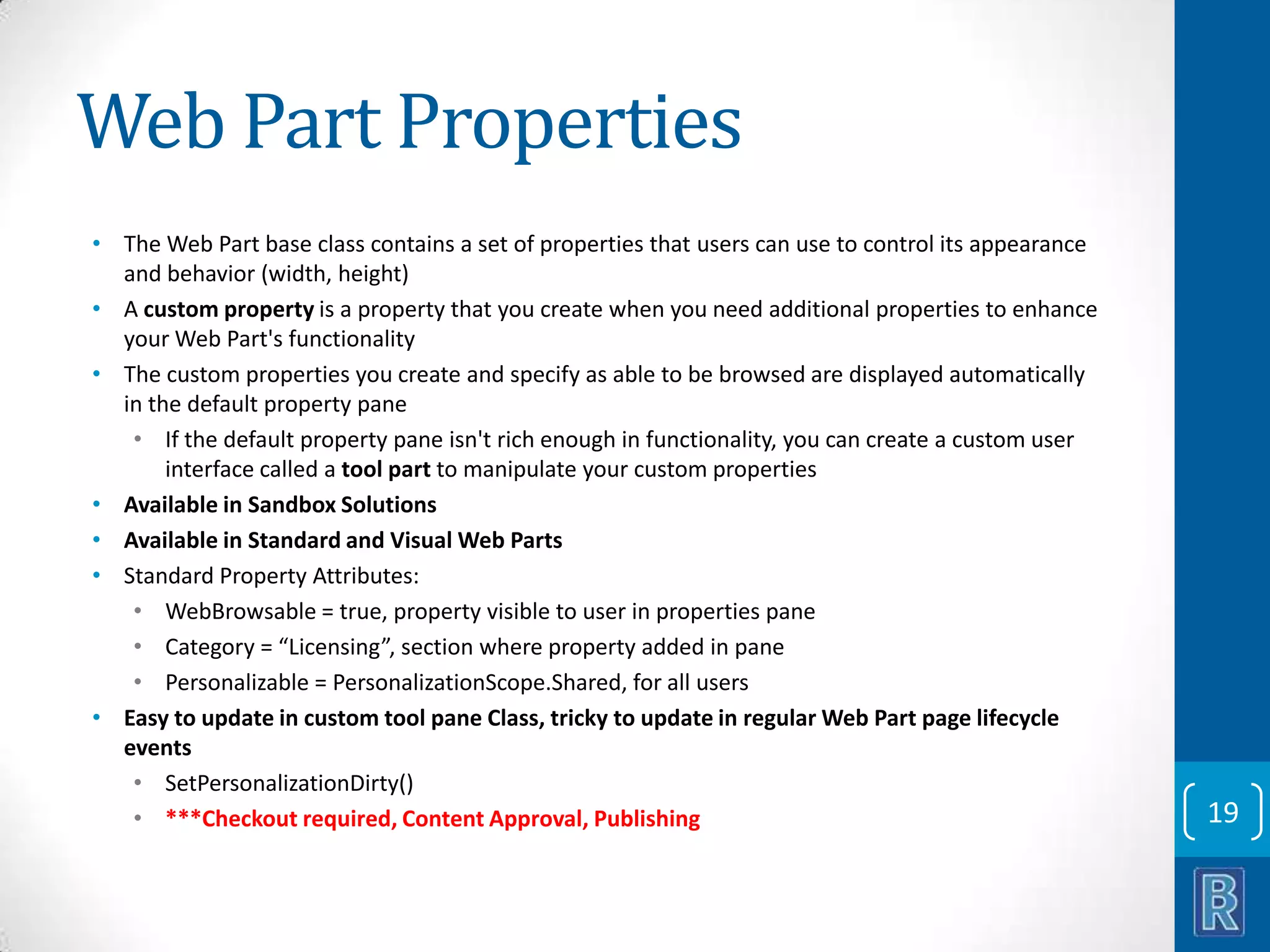 Web Part Properties • The Web Part base class contains a set of properties that users can use to control its appearance and behavior (width, height) • A custom property is a property that you create when you need additional properties to enhance your Web Part's functionality • The custom properties you create and specify as able to be browsed are displayed automatically in the default property pane • If the default property pane isn't rich enough in functionality, you can create a custom user interface called a tool part to manipulate your custom properties • Available in Sandbox Solutions • Available in Standard and Visual Web Parts • Standard Property Attributes: • WebBrowsable = true, property visible to user in properties pane • Category = “Licensing”, section where property added in pane • Personalizable = PersonalizationScope.Shared, for all users • Easy to update in custom tool pane Class, tricky to update in regular Web Part page lifecycle events • SetPersonalizationDirty() • ***Checkout required, Content Approval, Publishing 19 