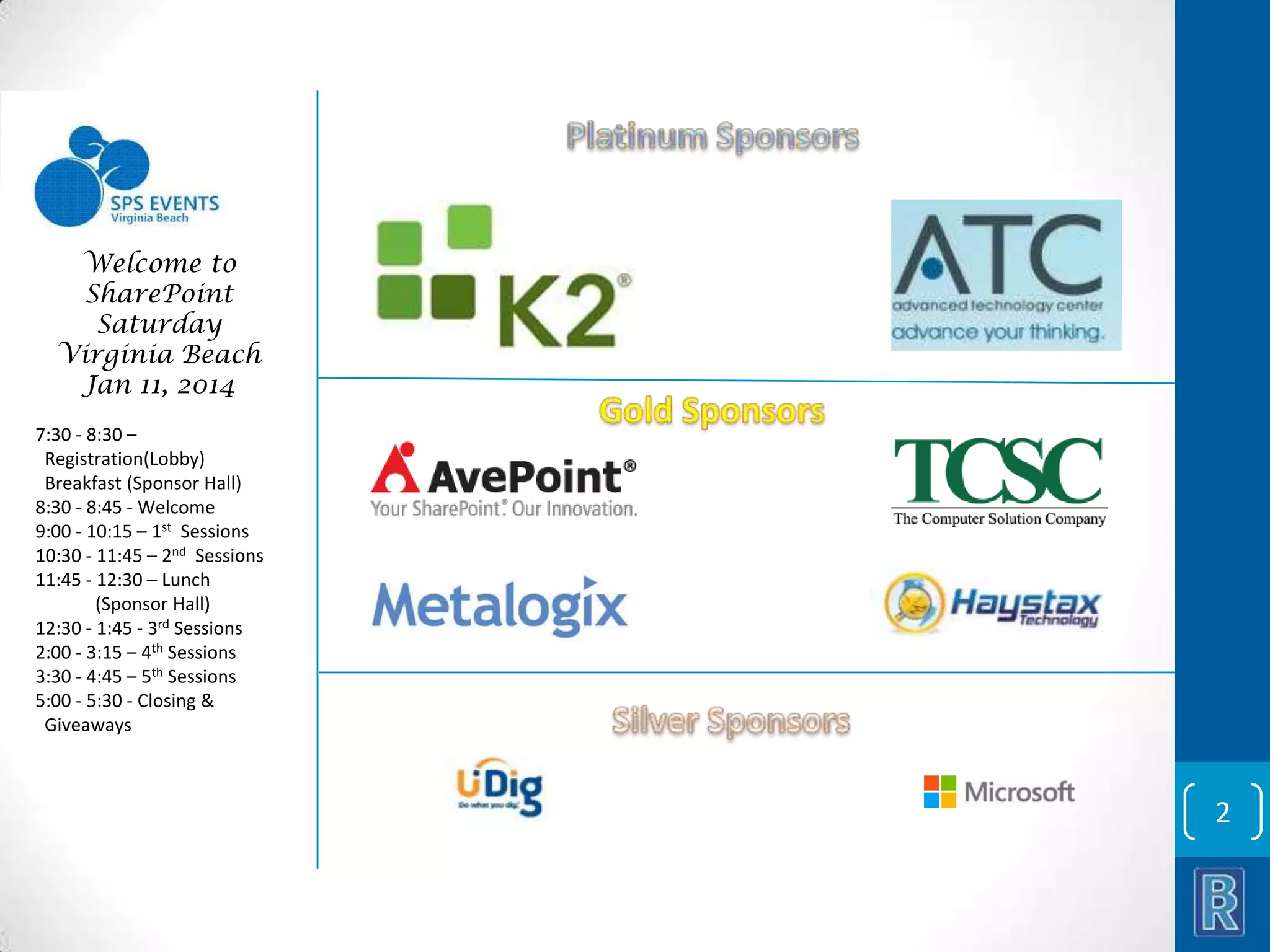 Welcome to SharePoint Saturday Virginia Beach Jan 11, 2014 7:30 - 8:30 – Registration(Lobby) Breakfast (Sponsor Hall) 8:30 - 8:45 - Welcome 9:00 - 10:15 – 1st Sessions 10:30 - 11:45 – 2nd Sessions 11:45 - 12:30 – Lunch (Sponsor Hall) 12:30 - 1:45 - 3rd Sessions 2:00 - 3:15 – 4th Sessions 3:30 - 4:45 – 5th Sessions 5:00 - 5:30 - Closing & Giveaways 2 