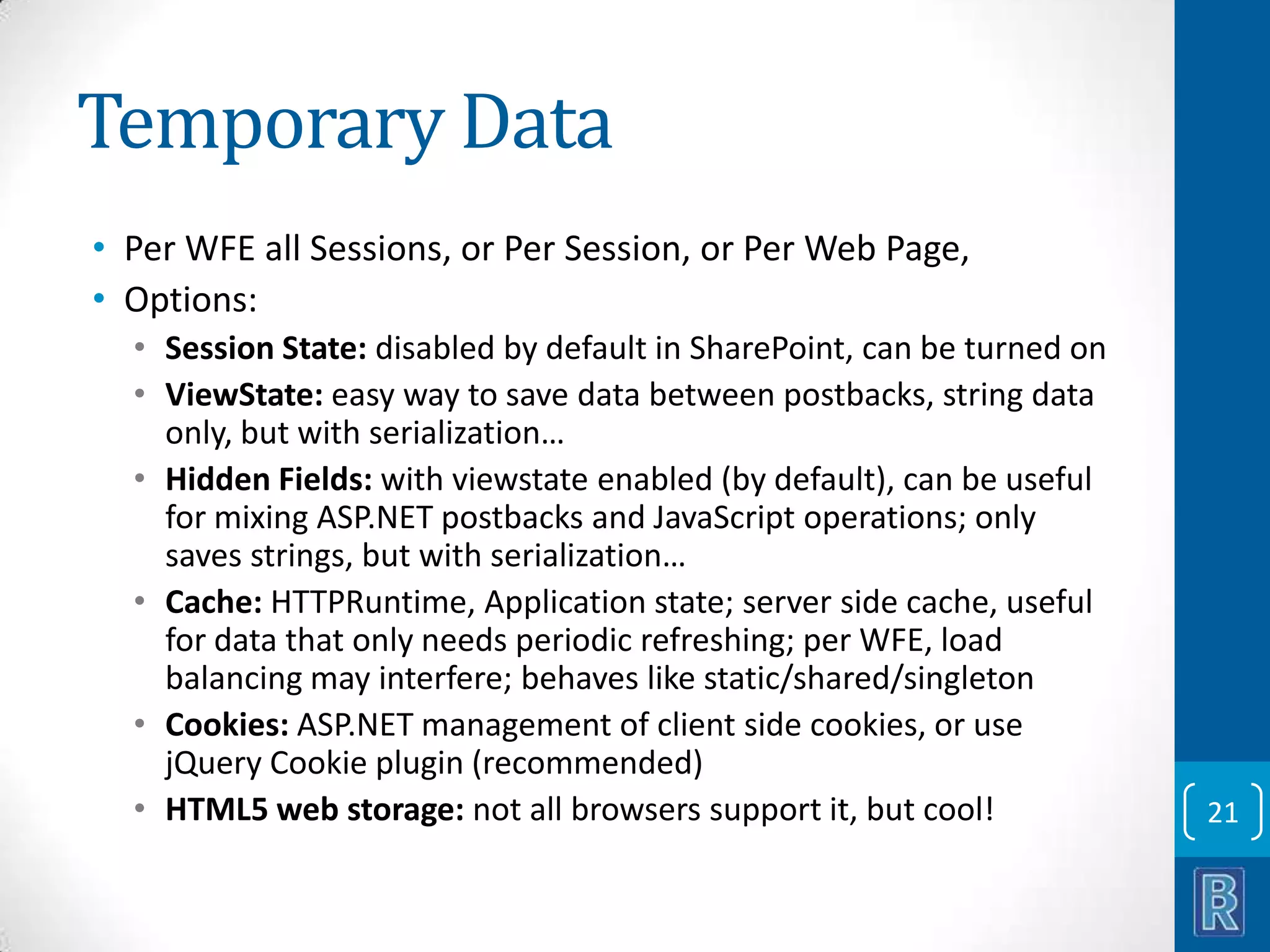 Temporary Data • Per WFE all Sessions, or Per Session, or Per Web Page, • Options: • Session State: disabled by default in SharePoint, can be turned on • ViewState: easy way to save data between postbacks, string data only, but with serialization… • Hidden Fields: with viewstate enabled (by default), can be useful for mixing ASP.NET postbacks and JavaScript operations; only saves strings, but with serialization… • Cache: HTTPRuntime, Application state; server side cache, useful for data that only needs periodic refreshing; per WFE, load balancing may interfere; behaves like static/shared/singleton • Cookies: ASP.NET management of client side cookies, or use jQuery Cookie plugin (recommended) • HTML5 web storage: not all browsers support it, but cool! 21 