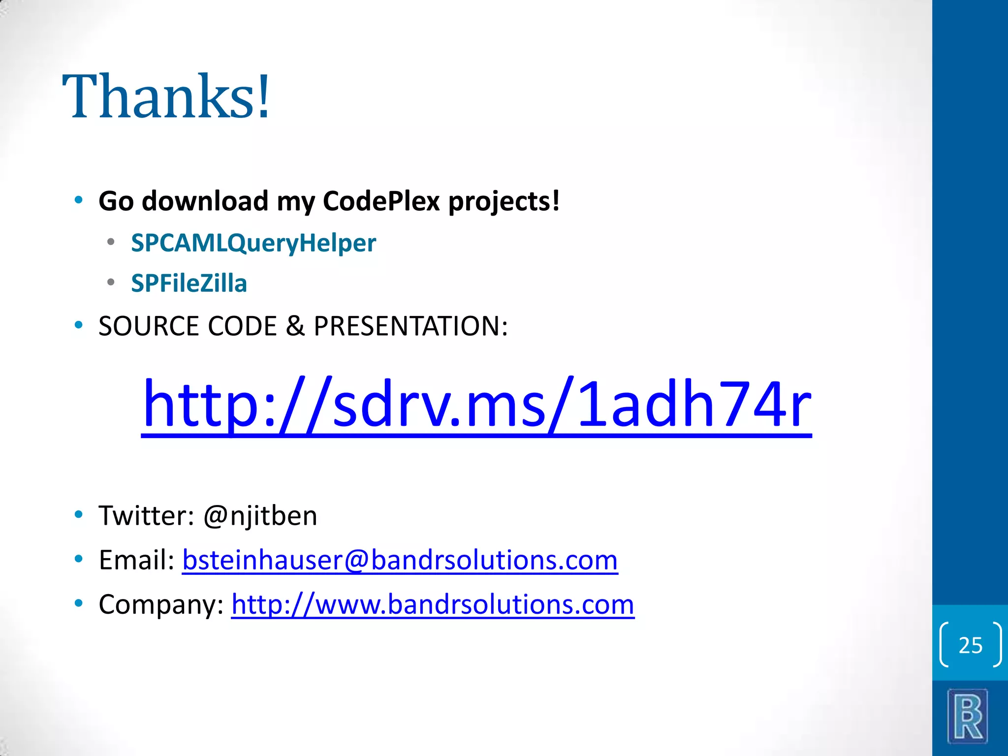 Thanks! • Go download my CodePlex projects! • SPCAMLQueryHelper • SPFileZilla • SOURCE CODE & PRESENTATION: http://sdrv.ms/1adh74r • Twitter: @njitben • Email: bsteinhauser@bandrsolutions.com • Company: http://www.bandrsolutions.com 25 