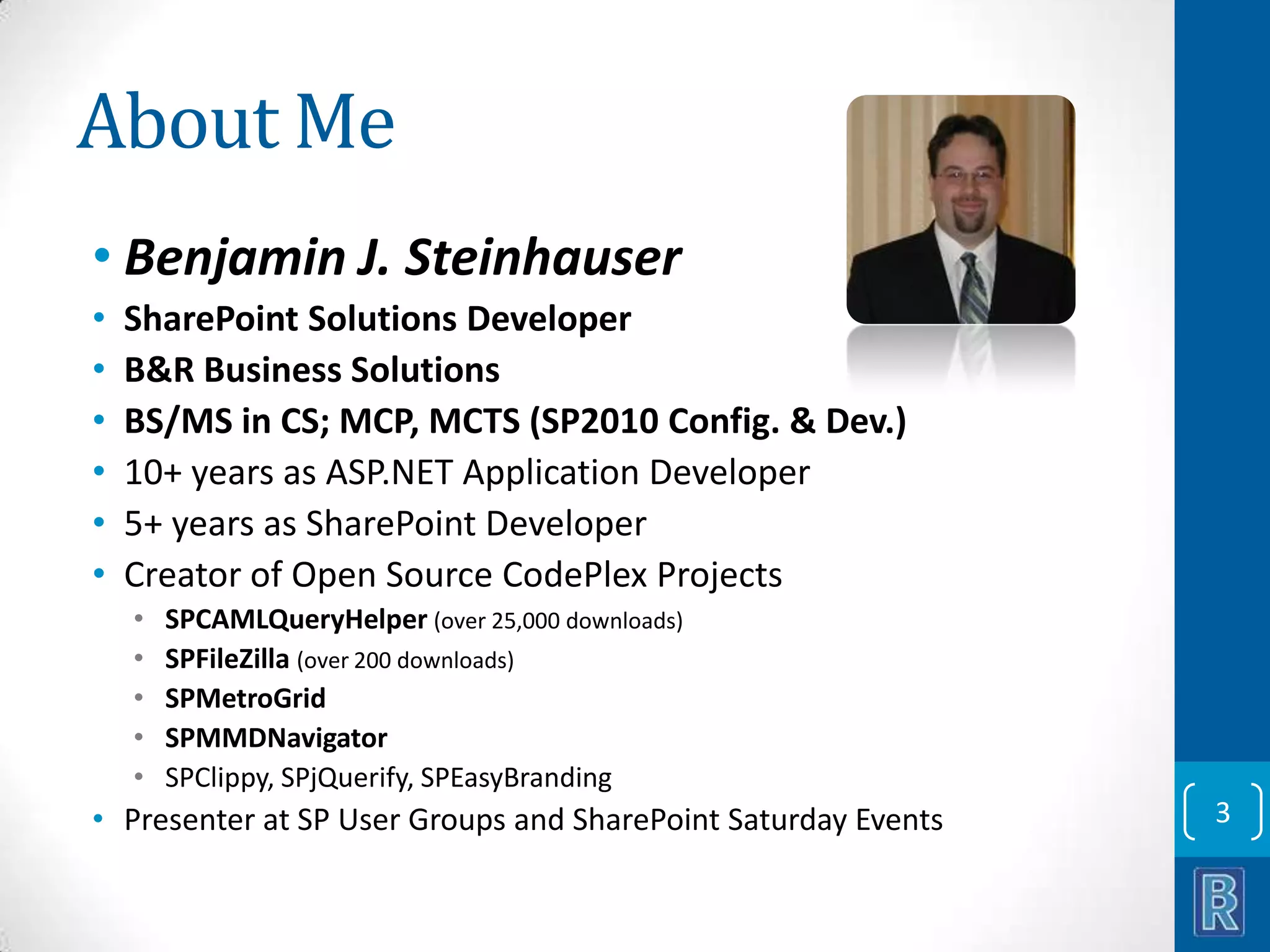 About Me • Benjamin J. Steinhauser • • • • • • SharePoint Solutions Developer B&R Business Solutions BS/MS in CS; MCP, MCTS (SP2010 Config. & Dev.) 10+ years as ASP.NET Application Developer 5+ years as SharePoint Developer Creator of Open Source CodePlex Projects • • • • • SPCAMLQueryHelper (over 25,000 downloads) SPFileZilla (over 200 downloads) SPMetroGrid SPMMDNavigator SPClippy, SPjQuerify, SPEasyBranding • Presenter at SP User Groups and SharePoint Saturday Events 3 