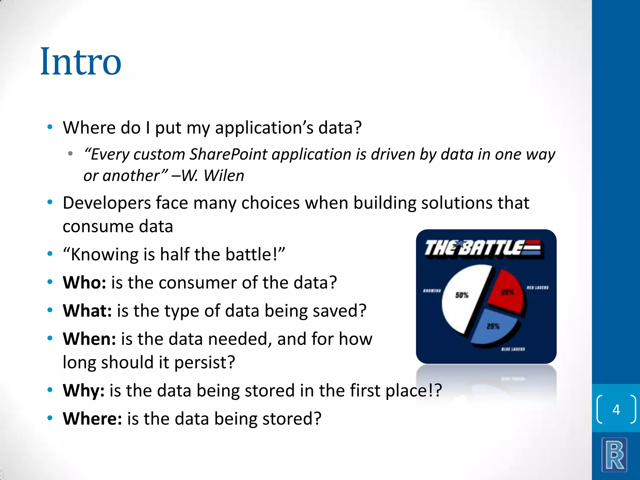 Intro • Where do I put my application’s data? • “Every custom SharePoint application is driven by data in one way or another” –W. Wilen • Developers face many choices when building solutions that consume data • “Knowing is half the battle!” • Who: is the consumer of the data? • What: is the type of data being saved? • When: is the data needed, and for how long should it persist? • Why: is the data being stored in the first place!? • Where: is the data being stored? 4 