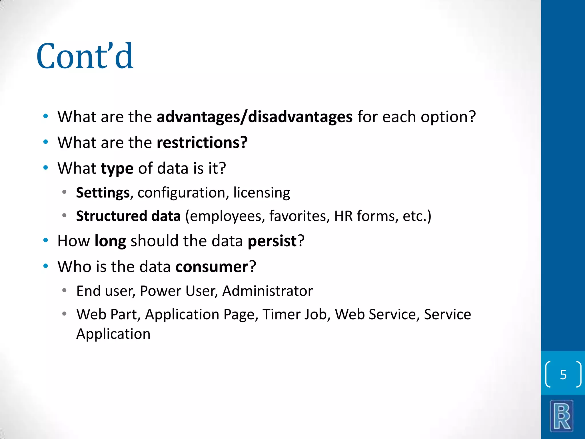 Cont’d • What are the advantages/disadvantages for each option? • What are the restrictions? • What type of data is it? • Settings, configuration, licensing • Structured data (employees, favorites, HR forms, etc.) • How long should the data persist? • Who is the data consumer? • End user, Power User, Administrator • Web Part, Application Page, Timer Job, Web Service, Service Application 5 