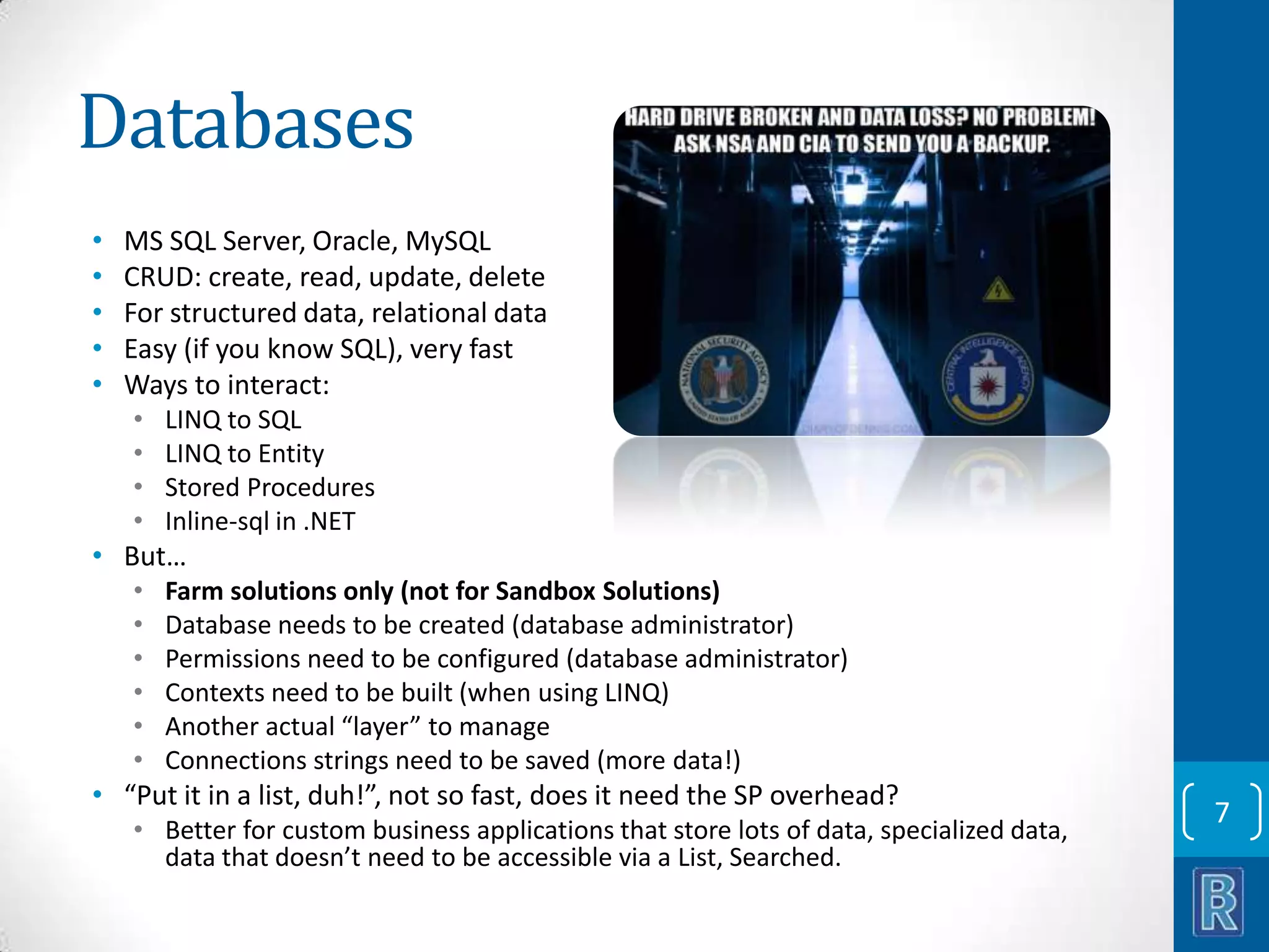 Databases • • • • • MS SQL Server, Oracle, MySQL CRUD: create, read, update, delete For structured data, relational data Easy (if you know SQL), very fast Ways to interact: • • • • LINQ to SQL LINQ to Entity Stored Procedures Inline-sql in .NET • But… • • • • • • Farm solutions only (not for Sandbox Solutions) Database needs to be created (database administrator) Permissions need to be configured (database administrator) Contexts need to be built (when using LINQ) Another actual “layer” to manage Connections strings need to be saved (more data!) • “Put it in a list, duh!”, not so fast, does it need the SP overhead? • Better for custom business applications that store lots of data, specialized data, data that doesn’t need to be accessible via a List, Searched. 7 