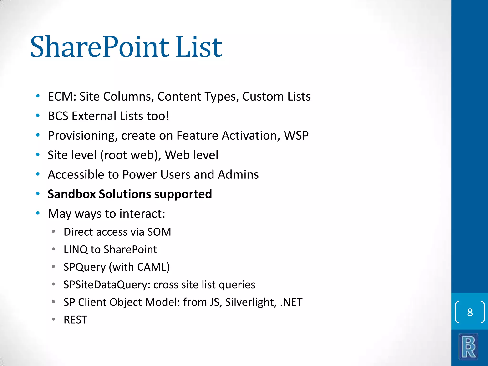 SharePoint List • • • • • • • ECM: Site Columns, Content Types, Custom Lists BCS External Lists too! Provisioning, create on Feature Activation, WSP Site level (root web), Web level Accessible to Power Users and Admins Sandbox Solutions supported May ways to interact: • • • • • • Direct access via SOM LINQ to SharePoint SPQuery (with CAML) SPSiteDataQuery: cross site list queries SP Client Object Model: from JS, Silverlight, .NET REST 8 