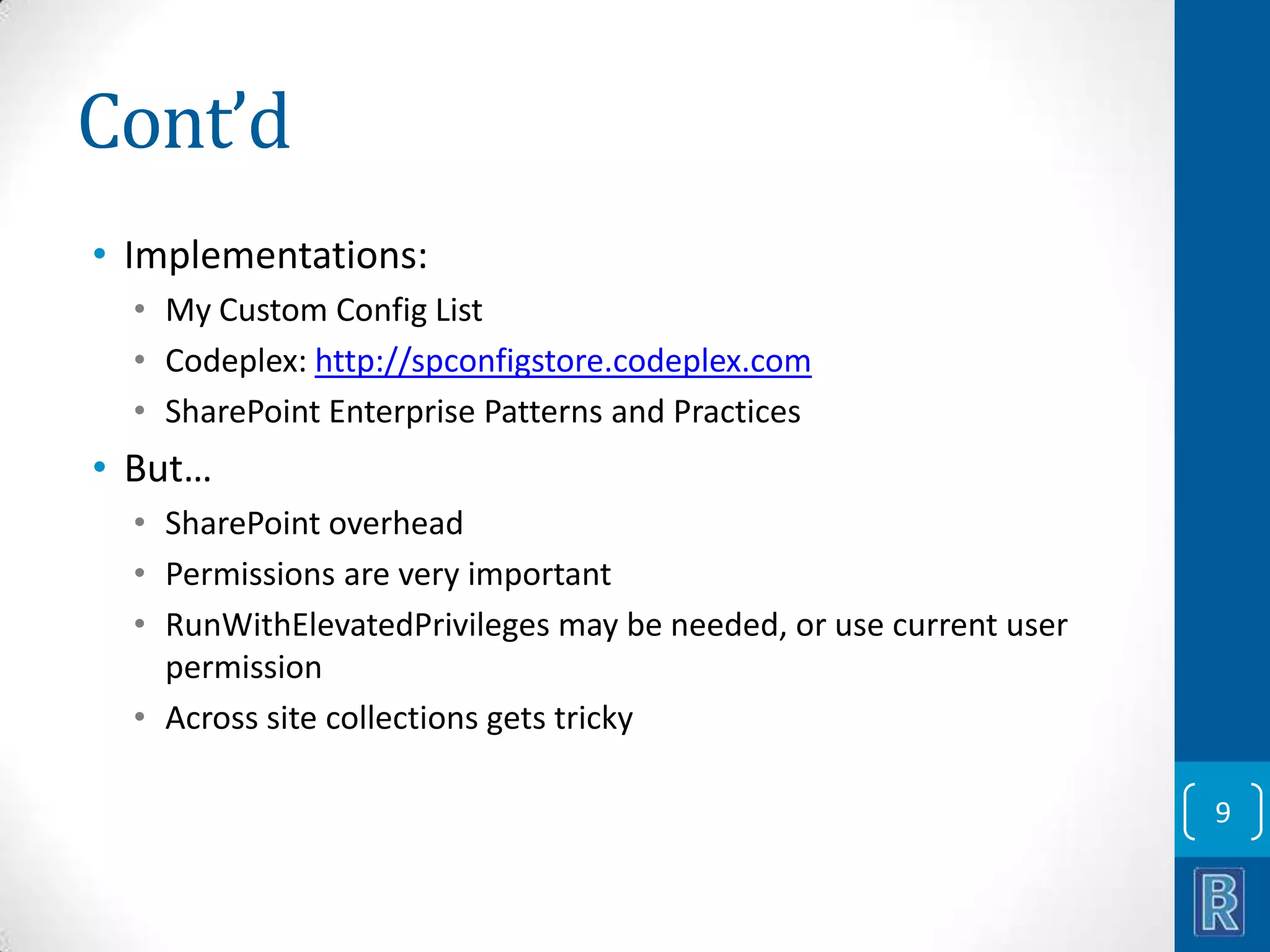 Cont’d • Implementations: • My Custom Config List • Codeplex: http://spconfigstore.codeplex.com • SharePoint Enterprise Patterns and Practices • But… • SharePoint overhead • Permissions are very important • RunWithElevatedPrivileges may be needed, or use current user permission • Across site collections gets tricky 9 