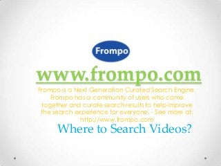 www.frompo.com
Frompo is a Next Generation Curated Search Engine.
    Frompo has a community of users who come
 together and curate search results to help improve
 the search experience for everyone. - See more at:
              http://www.frompo.com
      Where to Search Videos?
 