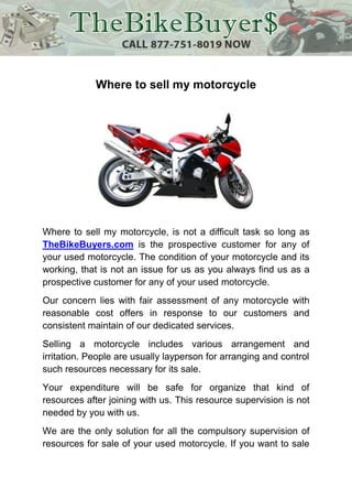Where to sell my motorcycle




Where to sell my motorcycle, is not a difficult task so long as
TheBikeBuyers.com is the prospective customer for any of
your used motorcycle. The condition of your motorcycle and its
working, that is not an issue for us as you always find us as a
prospective customer for any of your used motorcycle.
Our concern lies with fair assessment of any motorcycle with
reasonable cost offers in response to our customers and
consistent maintain of our dedicated services.
Selling a motorcycle includes various arrangement and
irritation. People are usually layperson for arranging and control
such resources necessary for its sale.
Your expenditure will be safe for organize that kind of
resources after joining with us. This resource supervision is not
needed by you with us.
We are the only solution for all the compulsory supervision of
resources for sale of your used motorcycle. If you want to sale
 