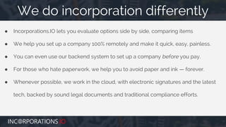● Incorporations.IO lets you evaluate options side by side, comparing items
● We help you set up a company 100% remotely and make it quick, easy, painless.
● You can even use our backend system to set up a company before you pay.
● For those who hate paperwork, we help you to avoid paper and ink — forever.
● Whenever possible, we work in the cloud, with electronic signatures and the latest
tech, backed by sound legal documents and traditional compliance efforts.
We do incorporation differently
 