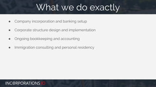 ● Company incorporation and banking setup
● Corporate structure design and implementation
● Ongoing bookkeeping and accounting
● Immigration consulting and personal residency
What we do exactly
 